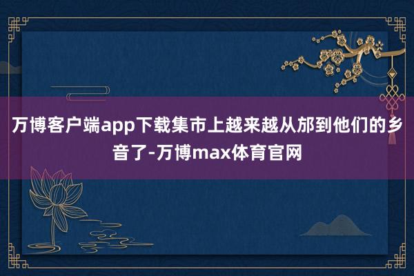 万博客户端app下载集市上越来越从邡到他们的乡音了-万博max体育官网