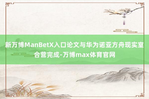 新万博ManBetX入口论文与华为诺亚方舟现实室合营完成-万博max体育官网