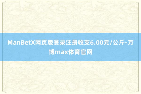 ManBetX网页版登录注册收支6.00元/公斤-万博max体育官网