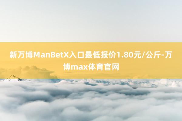 新万博ManBetX入口最低报价1.80元/公斤-万博max体育官网