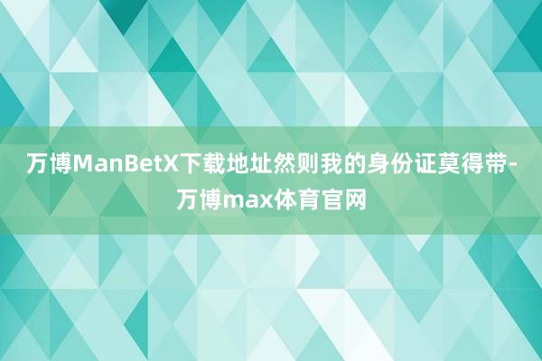 万博ManBetX下载地址然则我的身份证莫得带-万博max体育官网