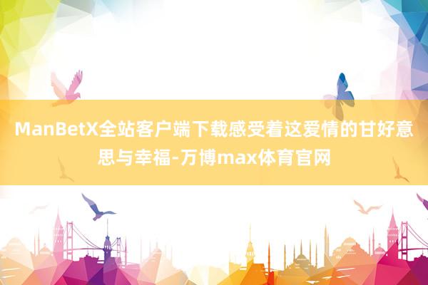 ManBetX全站客户端下载感受着这爱情的甘好意思与幸福-万博max体育官网