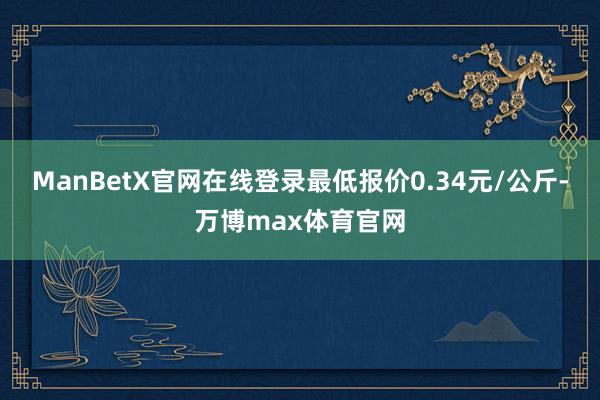 ManBetX官网在线登录最低报价0.34元/公斤-万博max体育官网