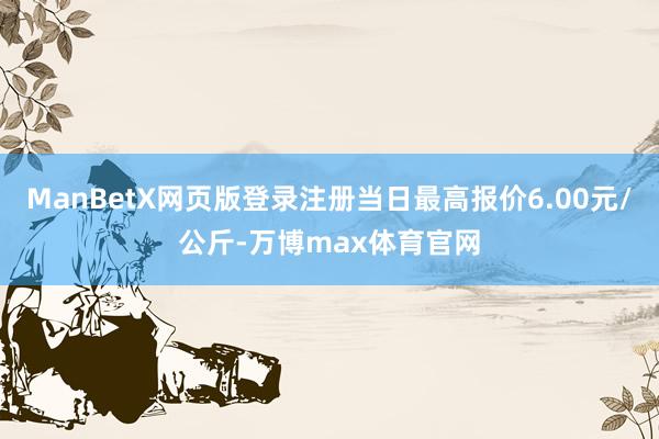 ManBetX网页版登录注册当日最高报价6.00元/公斤-万博max体育官网