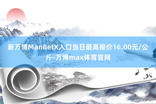 新万博ManBetX入口当日最高报价16.00元/公斤-万博max体育官网