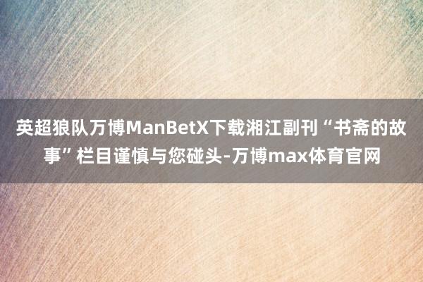 英超狼队万博ManBetX下载湘江副刊“书斋的故事”栏目谨慎与您碰头-万博max体育官网