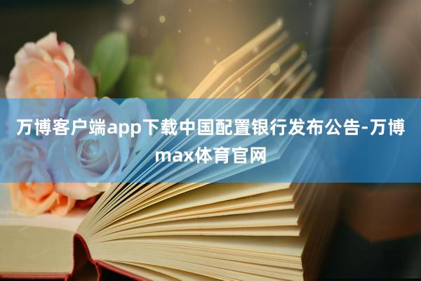 万博客户端app下载中国配置银行发布公告-万博max体育官网