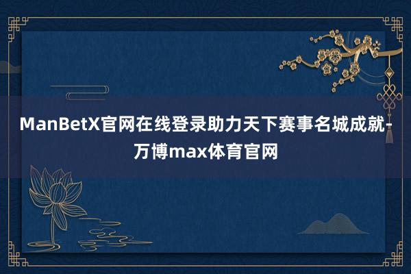 ManBetX官网在线登录助力天下赛事名城成就-万博max体育官网