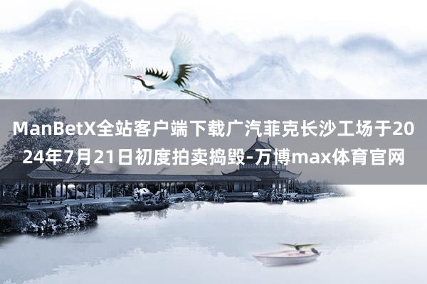 ManBetX全站客户端下载广汽菲克长沙工场于2024年7月21日初度拍卖捣毁-万博max体育官网