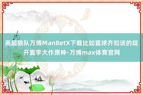 英超狼队万博ManBetX下载比如寰球齐知谈的绽开寰宇大作原神-万博max体育官网