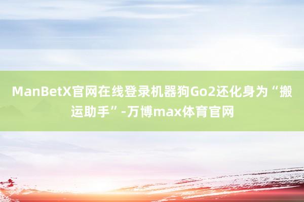 ManBetX官网在线登录机器狗Go2还化身为“搬运助手”-万博max体育官网
