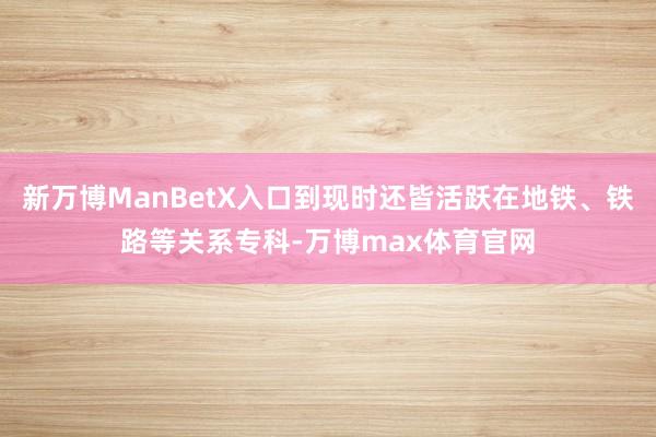 新万博ManBetX入口到现时还皆活跃在地铁、铁路等关系专科-万博max体育官网