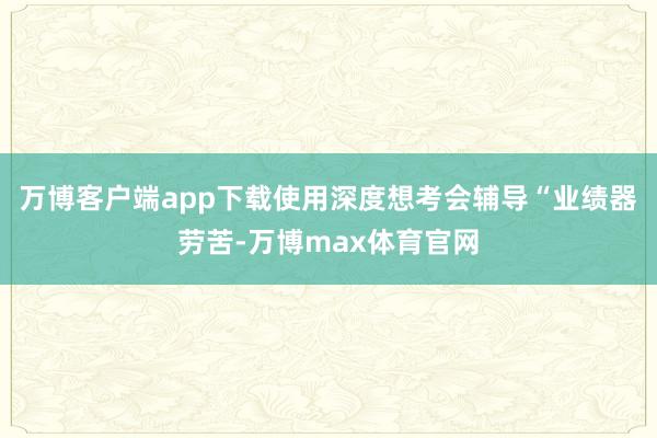 万博客户端app下载使用深度想考会辅导“业绩器劳苦-万博max体育官网