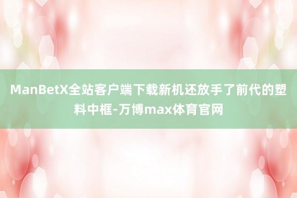 ManBetX全站客户端下载新机还放手了前代的塑料中框-万博max体育官网