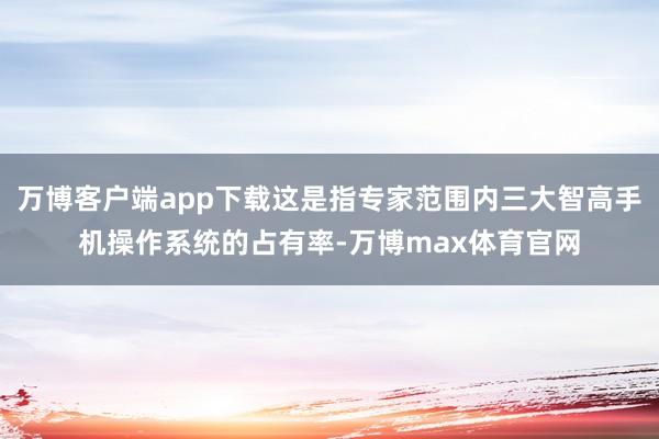万博客户端app下载这是指专家范围内三大智高手机操作系统的占有率-万博max体育官网