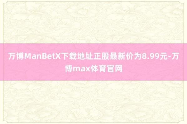 万博ManBetX下载地址正股最新价为8.99元-万博max体育官网