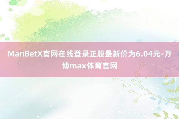 ManBetX官网在线登录正股最新价为6.04元-万博max体育官网