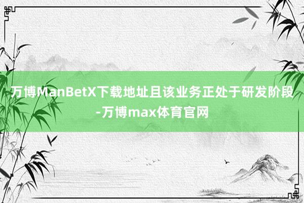 万博ManBetX下载地址且该业务正处于研发阶段-万博max体育官网