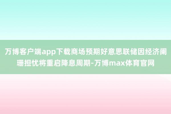万博客户端app下载商场预期好意思联储因经济阑珊担忧将重启降息周期-万博max体育官网