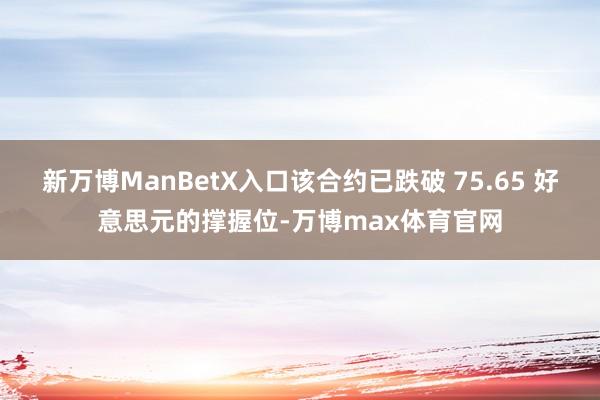 新万博ManBetX入口该合约已跌破 75.65 好意思元的撑握位-万博max体育官网
