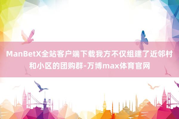 ManBetX全站客户端下载我方不仅组建了近邻村和小区的团购群-万博max体育官网