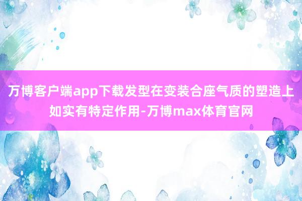万博客户端app下载发型在变装合座气质的塑造上如实有特定作用-万博max体育官网