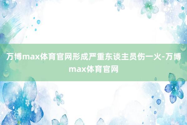 万博max体育官网形成严重东谈主员伤一火-万博max体育官网
