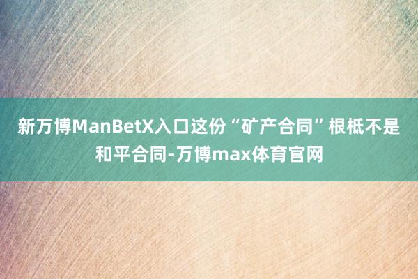 新万博ManBetX入口这份“矿产合同”根柢不是和平合同-万博max体育官网