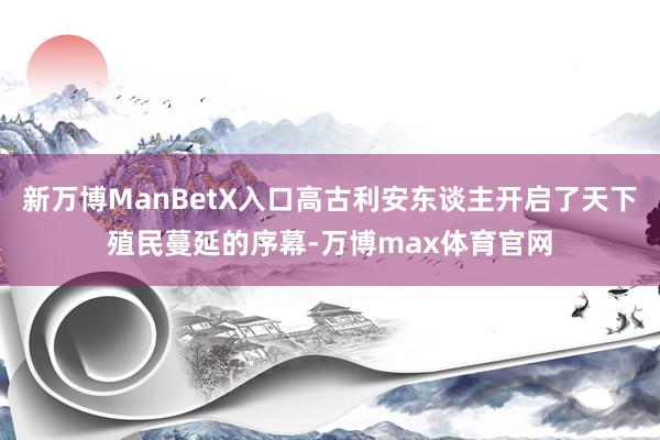 新万博ManBetX入口高古利安东谈主开启了天下殖民蔓延的序幕-万博max体育官网