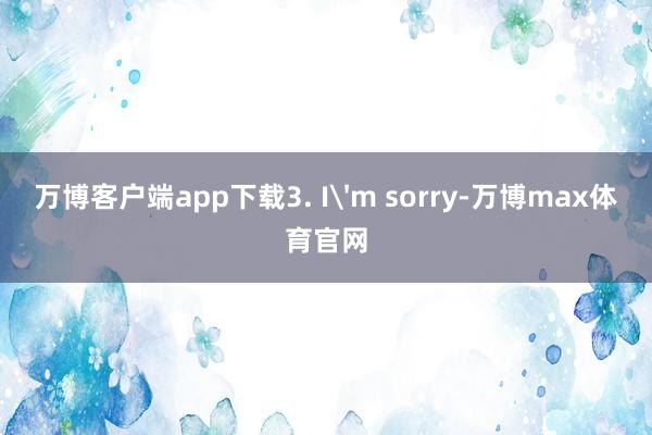 万博客户端app下载3. I'm sorry-万博max体育官网