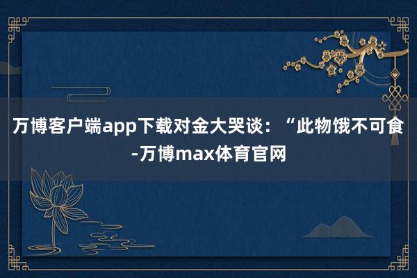 万博客户端app下载对金大哭谈：“此物饿不可食-万博max体育官网