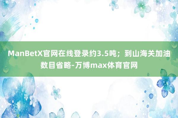 ManBetX官网在线登录约3.5吨；到山海关加油数目省略-万博max体育官网