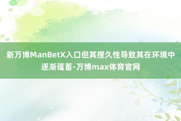 新万博ManBetX入口但其捏久性导致其在环境中逐渐蕴蓄-万博max体育官网