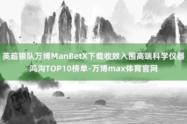 英超狼队万博ManBetX下载收效入围高端科学仪器鸿沟TOP10榜单-万博max体育官网