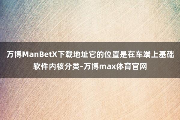 万博ManBetX下载地址它的位置是在车端上基础软件内核分类-万博max体育官网