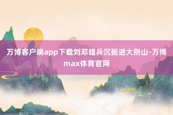 万博客户端app下载刘邓雄兵沉挺进大别山-万博max体育官网
