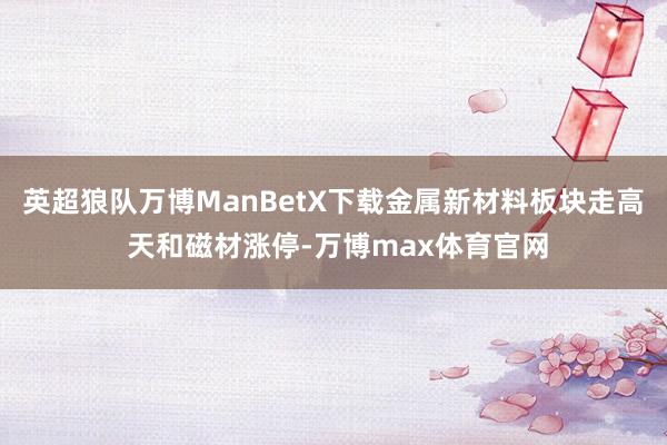英超狼队万博ManBetX下载金属新材料板块走高 天和磁材涨停-万博max体育官网