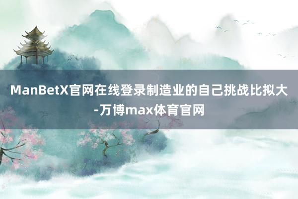 ManBetX官网在线登录制造业的自己挑战比拟大-万博max体育官网