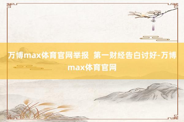 万博max体育官网举报  第一财经告白讨好-万博max体育官网