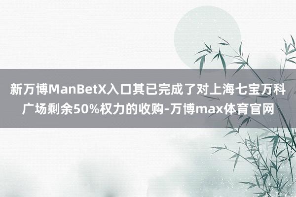 新万博ManBetX入口其已完成了对上海七宝万科广场剩余50%权力的收购-万博max体育官网