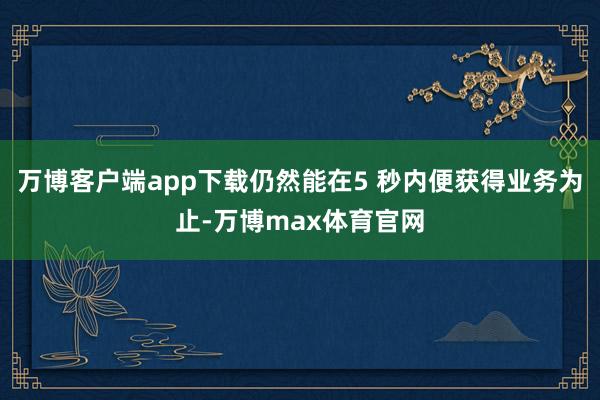 万博客户端app下载仍然能在5 秒内便获得业务为止-万博max体育官网