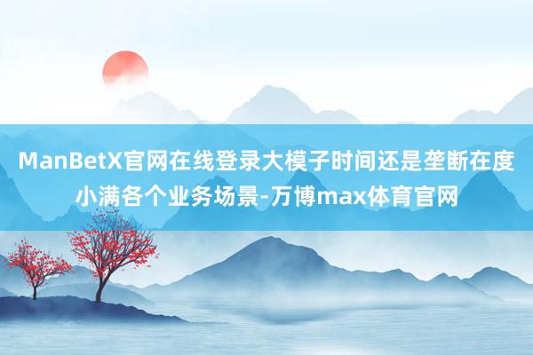 ManBetX官网在线登录大模子时间还是垄断在度小满各个业务场景-万博max体育官网