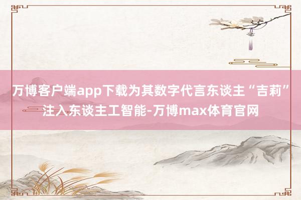 万博客户端app下载为其数字代言东谈主“吉莉”注入东谈主工智能-万博max体育官网
