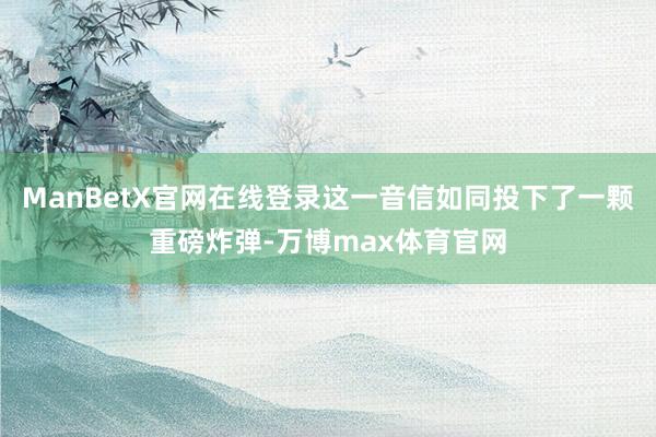 ManBetX官网在线登录这一音信如同投下了一颗重磅炸弹-万博max体育官网