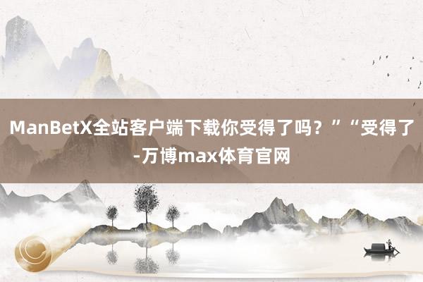 ManBetX全站客户端下载你受得了吗？”“受得了-万博max体育官网