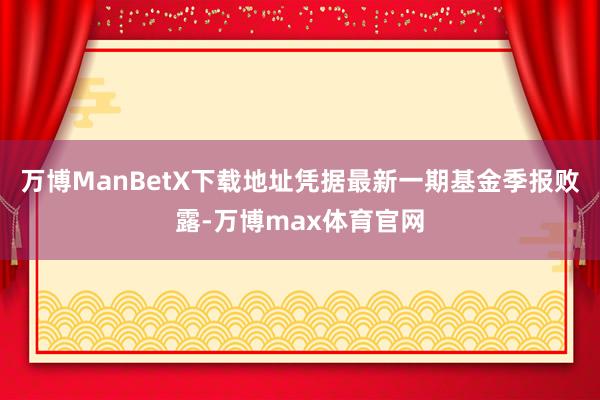 万博ManBetX下载地址凭据最新一期基金季报败露-万博max体育官网