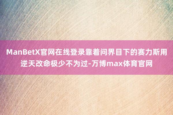 ManBetX官网在线登录靠着问界目下的赛力斯用逆天改命极少不为过-万博max体育官网