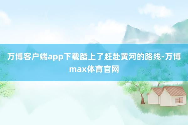 万博客户端app下载踏上了赶赴黄河的路线-万博max体育官网