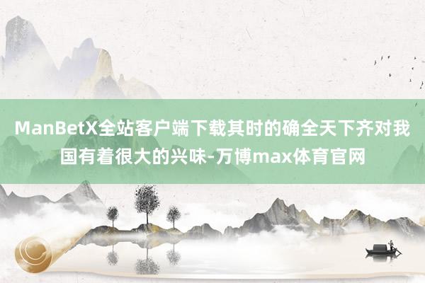 ManBetX全站客户端下载其时的确全天下齐对我国有着很大的兴味-万博max体育官网