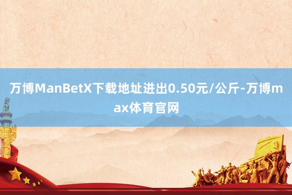 万博ManBetX下载地址进出0.50元/公斤-万博max体育官网
